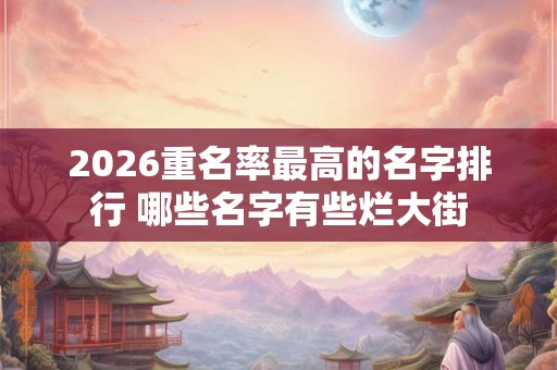 2026重名率最高的名字排行 哪些名字有些烂大街 2026重名率最高的名字排行 哪些名字有些烂大街