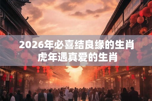 2026年必喜结良缘的生肖 虎年遇真爱的生肖 2026年必喜结良缘的生肖 虎年遇真爱的生肖