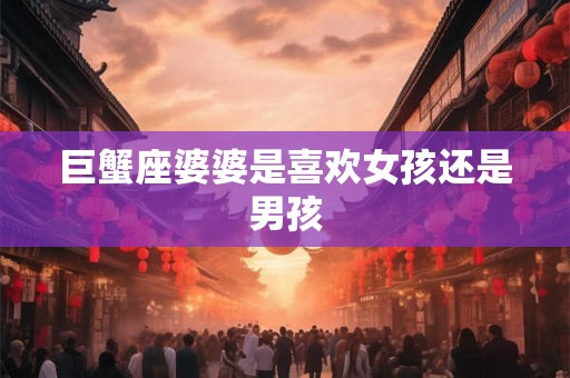 巨蟹座婆婆是喜欢女孩还是男孩 巨蟹座婆婆是喜欢女孩还是男孩