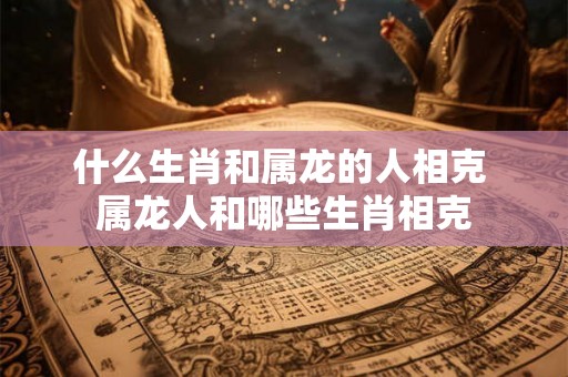 什么生肖和属龙的人相克 属龙人和哪些生肖相克