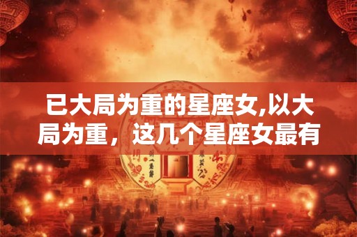 已大局为重的星座女,以大局为重，这几个星座女最有担当！