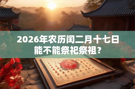 2026年农历闰二月十七日能不能祭祀祭祖? 2026年农历闰二月十七日能不能祭祀祭祖?