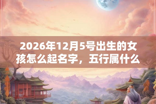 2026年12月5号出生的女孩怎么起名字，五行属什么