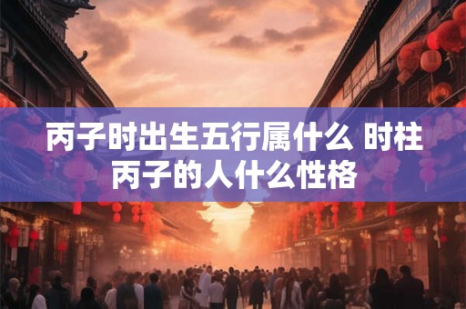 丙子时出生五行属什么 时柱丙子的人什么性格