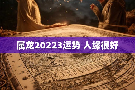 属龙20223运势 人缘很好 属龙20223运势 人缘很好
