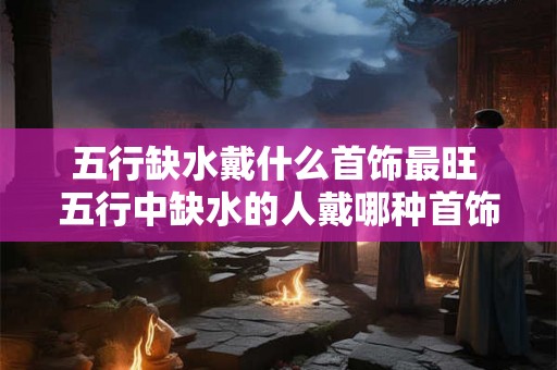 五行缺水戴什么首饰最旺 五行中缺水的人戴哪种首饰最能提升运势
