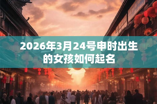 2026年3月24号申时出生的女孩如何起名 2026年3月24号申时出生的女孩如何起名