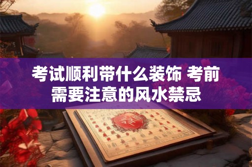 考试顺利带什么装饰 考前需要注意的风水禁忌