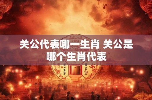 关公代表哪一生肖 关公是哪个生肖代表