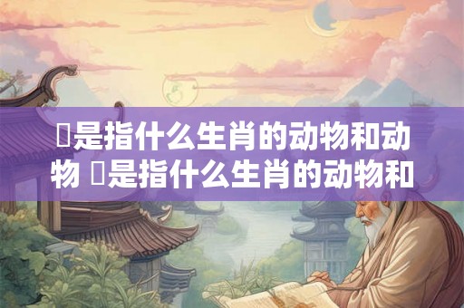 苩是指什么生肖的动物和动物 苩是指什么生肖的动物和动物名字