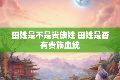 田姓是不是贵族姓 田姓是否有贵族血统 田姓是不是贵族姓 田姓是否有贵族血统