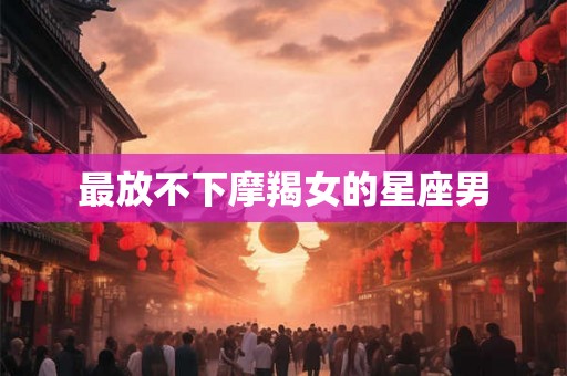 最放不下摩羯女的星座男