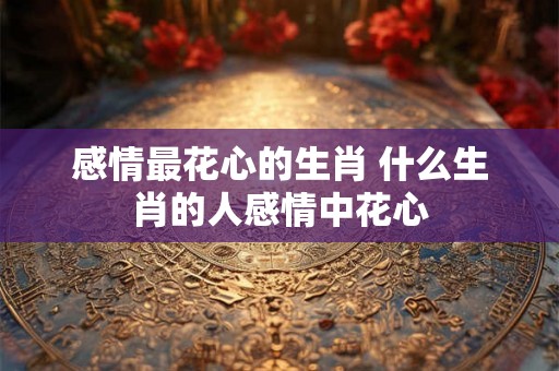 感情最花心的生肖 什么生肖的人感情中花心