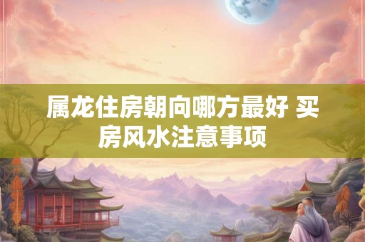 属龙住房朝向哪方最好 买房风水注意事项