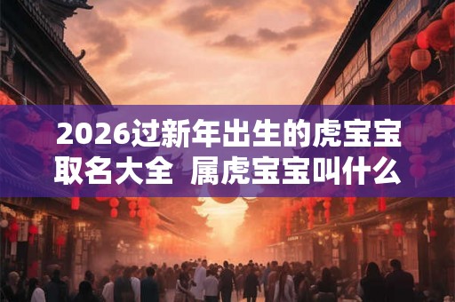 2026过新年出生的虎宝宝取名大全  属虎宝宝叫什么名字好