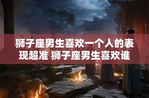 狮子座男生喜欢一个人的表现超准 狮子座男生喜欢谁的表现真准 狮子座男生喜欢一个人的表现超准 狮子座男生喜欢谁的表现真准