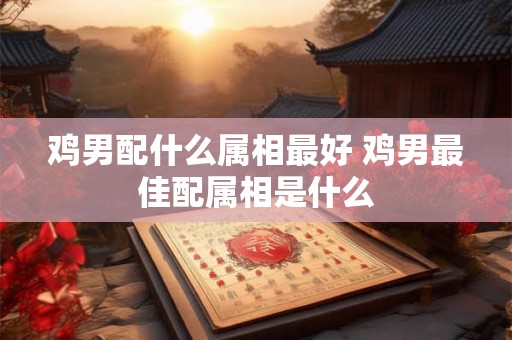 鸡男配什么属相最好 鸡男最佳配属相是什么