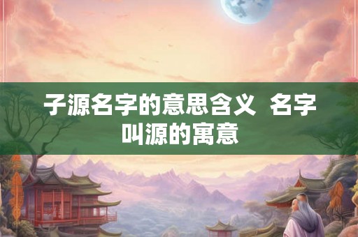 子源名字的意思含义  名字叫源的寓意