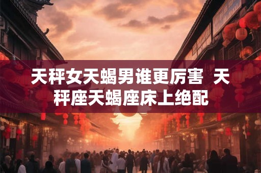 天秤女天蝎男谁更厉害  天秤座天蝎座床上绝配