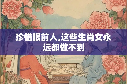 珍惜眼前人,这些生肖女永远都做不到