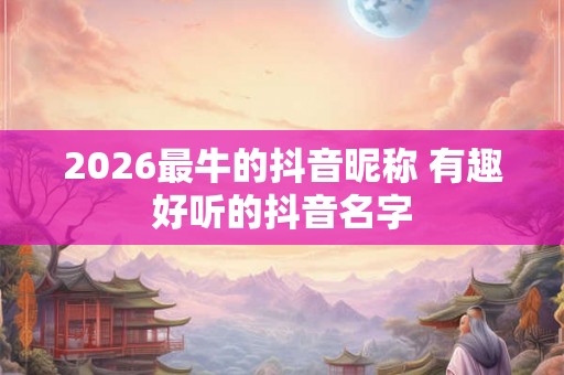 2026最牛的抖音昵称 有趣好听的抖音名字