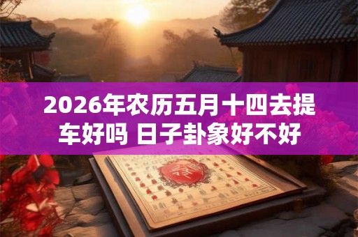 2026年农历五月十四去提车好吗 日子卦象好不好 2026年农历五月十四去提车好吗 日子卦象好不好