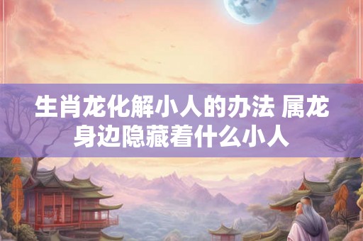 生肖龙化解小人的办法 属龙身边隐藏着什么小人