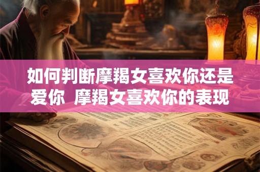 如何判断摩羯女喜欢你还是爱你 摩羯女喜欢你的表现超准 如何判断摩羯女喜欢你还是爱你 摩羯女喜欢你的表现超准