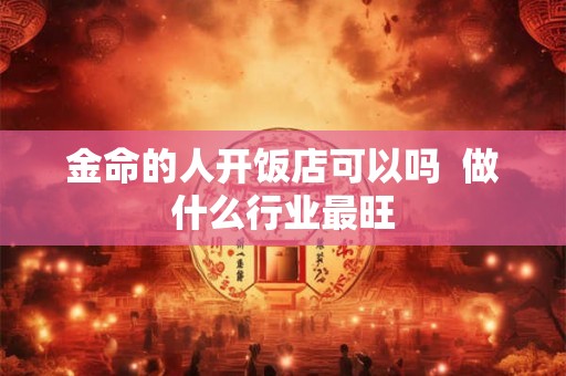 金命的人开饭店可以吗 做什么行业最旺 金命的人开饭店可以吗 做什么行业最旺