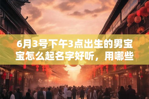 6月3号下午3点出生的男宝宝怎么起名字好听，用哪些字好