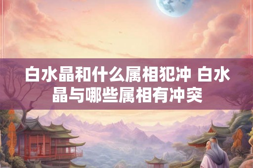 白水晶和什么属相犯冲 白水晶与哪些属相有冲突