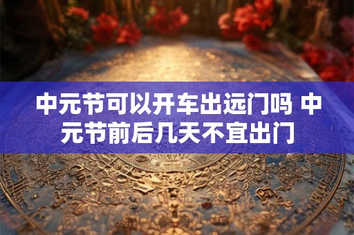 中元节可以开车出远门吗 中元节前后几天不宜出门 中元节可以开车出远门吗 中元节前后几天不宜出门
