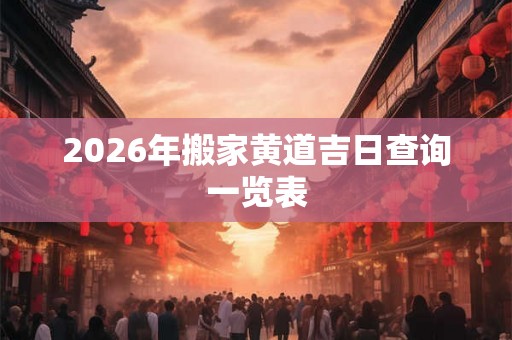 2026年搬家黄道吉日查询一览表 2026年搬家黄道吉日查询一览表