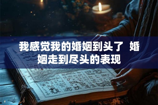 我感觉我的婚姻到头了 婚姻走到尽头的表现 我感觉我的婚姻到头了 婚姻走到尽头的表现