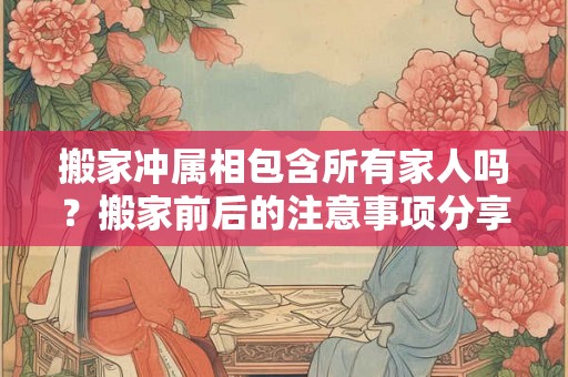 搬家冲属相包含所有家人吗?搬家前后的注意事项分享 搬家冲属相包含所有家人吗?搬家前后的注意事项分享