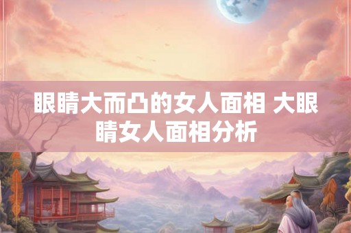 眼睛大而凸的女人面相 大眼睛女人面相分析 眼睛大而凸的女人面相 大眼睛女人面相分析
