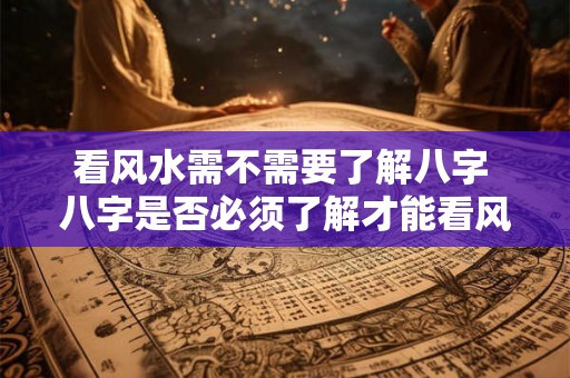 看风水需不需要了解八字 八字是否必须了解才能看风水