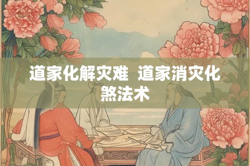 道家化解灾难  道家消灾化煞法术