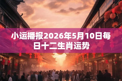 小运播报2026年5月10日每日十二生肖运势