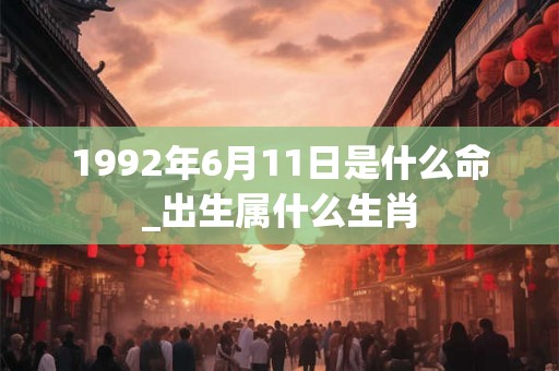 1992年6月11日是什么命_出生属什么生肖