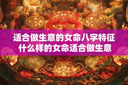 适合做生意的女命八字特征 什么样的女命适合做生意 适合做生意的女命八字特征 什么样的女命适合做生意
