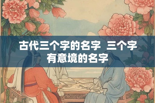 古代三个字的名字 三个字有意境的名字 古代三个字的名字 三个字有意境的名字