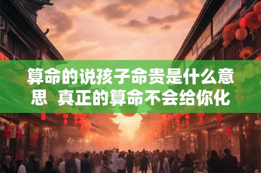 算命的说孩子命贵是什么意思  真正的算命不会给你化解的