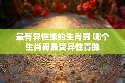 最有异性缘的生肖男 哪个生肖男最受异性青睐