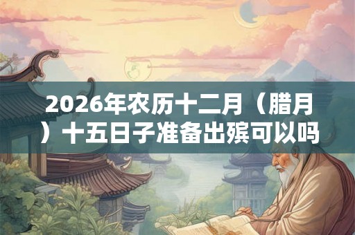 2026年农历十二月（腊月）十五日子准备出殡可以吗？大寒有何宜忌？