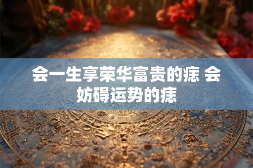 会一生享荣华富贵的痣 会妨碍运势的痣
