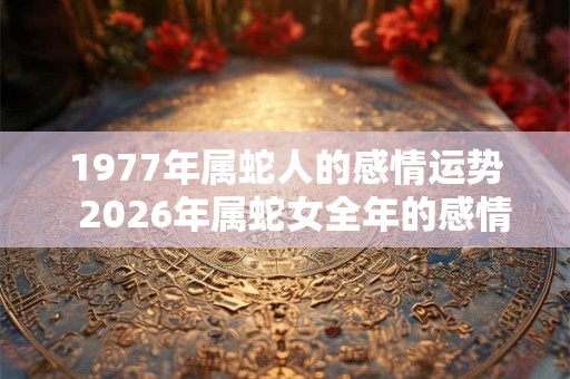 1977年属蛇人的感情运势 2026年属蛇女全年的感情运势 1977年属蛇人的感情运势 2026年属蛇女全年的感情运势