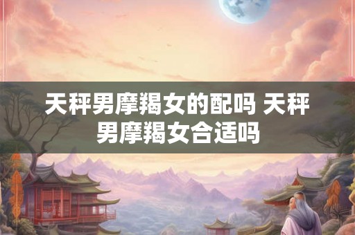 天秤男摩羯女的配吗 天秤男摩羯女合适吗