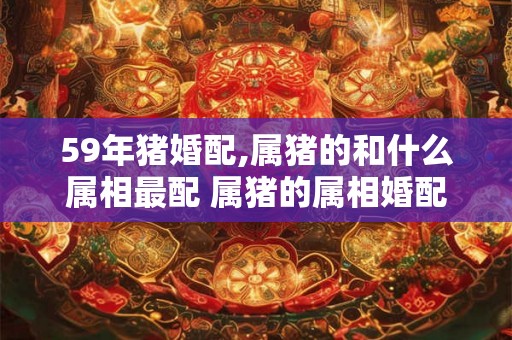 59年猪婚配,属猪的和什么属相最配 属猪的属相婚配表