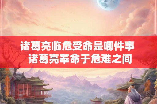 诸葛亮临危受命是哪件事 诸葛亮奉命于危难之间 诸葛亮临危受命是哪件事 诸葛亮奉命于危难之间